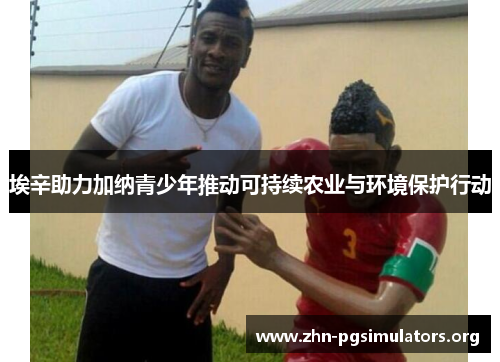 埃辛助力加纳青少年推动可持续农业与环境保护行动 埃辛助力加纳青少年推动可持续农业与环境保护行动