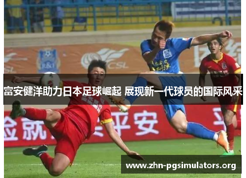 富安健洋助力日本足球崛起 展现新一代球员的国际风采 富安健洋助力日本足球崛起 展现新一代球员的国际风采