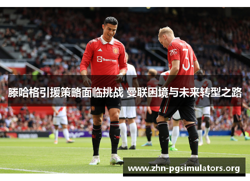 滕哈格引援策略面临挑战 曼联困境与未来转型之路