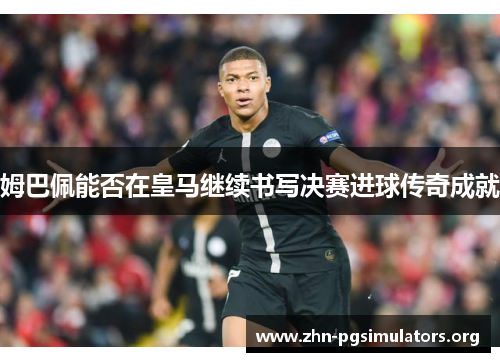 姆巴佩能否在皇马继续书写决赛进球传奇成就 姆巴佩能否在皇马继续书写决赛进球传奇成就