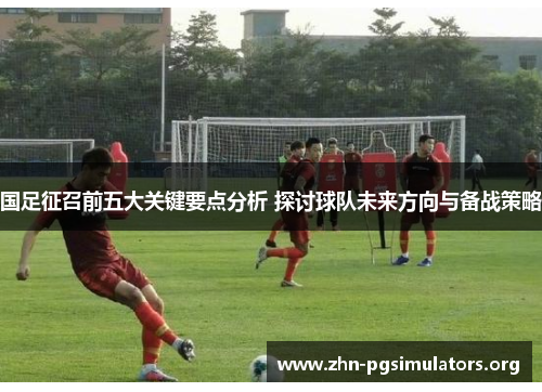 国足征召前五大关键要点分析 探讨球队未来方向与备战策略 国足征召前五大关键要点分析 探讨球队未来方向与备战策略