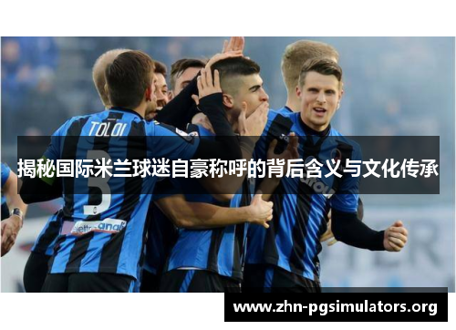 揭秘国际米兰球迷自豪称呼的背后含义与文化传承