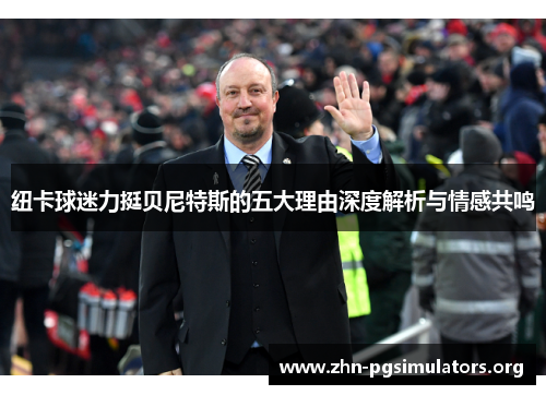 纽卡球迷力挺贝尼特斯的五大理由深度解析与情感共鸣