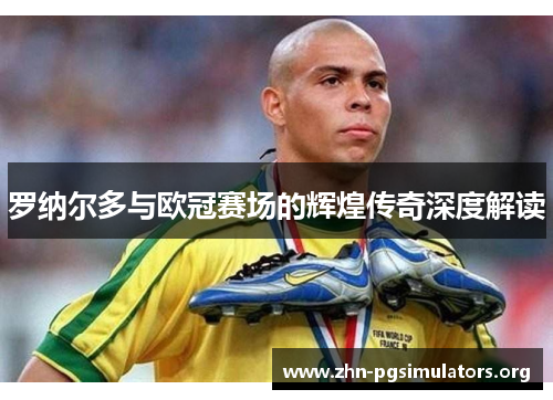罗纳尔多与欧冠赛场的辉煌传奇深度解读