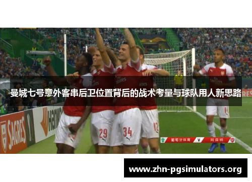曼城七号意外客串后卫位置背后的战术考量与球队用人新思路 曼城七号意外客串后卫位置背后的战术考量与球队用人新思路