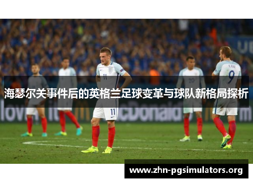 海瑟尔关事件后的英格兰足球变革与球队新格局探析 海瑟尔关事件后的英格兰足球变革与球队新格局探析